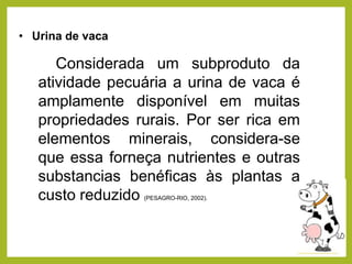 • Urina de vaca
Considerada um subproduto da
atividade pecuária a urina de vaca é
amplamente disponível em muitas
propriedades rurais. Por ser rica em
elementos minerais, considera-se
que essa forneça nutrientes e outras
substancias benéficas às plantas a
custo reduzido (PESAGRO-RIO, 2002).
 