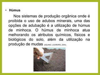 • Húmus
Nos sistemas de produção orgânica onde é
proibida o uso de adubos minerais, uma das
opções de adubação é a utilização de húmus
de minhoca. O húmus de minhoca atua
melhorando os atributos químicos, físicos e
biológicos do solo, além da utilização na
produção de mudas (AQUINO; LOUREIRO, 2004).
 