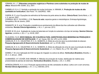 CÂMARA, M. J. T. Diferentes compostos orgânicos e Plantmax como substratos na produção de mudas de
alface. Mossoró-RN: ESAM, 32 p, 2001.
CARMELLO, Q. A. C. Nutrição e adubação de mudas hortícolas. In: MINAMI, K. Produção de mudas de alta
qualidade em horticultura. São Paulo: T.A. QUEIROZ, 1995.
CARON, B. O. et al. Equações de estimativa da fitomassa da parte aérea da alface. Ciência Rural, Santa Maria, v. 37,
n. 5, set-out, 2007.
CORREIA, M.E.F; OLIVEIRA, L.C.M. Fauna do solo: aspectos gerais e metodológicos. Embrapa Agrobiologia,
Seropédica, Rio de Janeiro, 2005.
DIAMANTE, M. S. et al. Produção e resistência ao pendoamento de alfaces tipo lisa cultivadas sob diferentes
ambientes. Revista Ciência Agronômica, v. 44, n. 1, jan-mar, 2013.
ECHER, M. M. et al. Avaliação de mudas de beterraba em função do substrato e do tipo de bandeja. Semina Ciências
Agrárias, Londrina, v. 28, n. 1, p. 45-50, 2007.
FILGUEIRA, F.A.R. NOVO MANUAL DE O OLERICULTURA: AGROTECNOLOGIA MODERNA NA PRODUÇÃO E
COMERCIALIZAÇÃO DE HORTALIÇAS. 3ª. ed. Viçosa. MG: Ed. UFV, p.412, 2008.
GADELHA, R. S. S.; CELESTINO, R. C. A.; SHIMOYA, A. Efeito da urina de vaca na produtividade de abacaxi.
Pesquisa Agropecuária & Desenvolvimento Sustentável, vol.1, p. 91-95, 2002.
GADELHA, R. S. S.; CELESTINO, R. C. A.; SHIMOYA, A. Efeito da utilização de urina de vaca na produção da alface.
Pesquisa Agropecuária & Desenvolvimento Sustentável, v.1, n.2, Niterói, RJ, p.179- 182, 2003.
GOMES, T. M. et al. Aplicação de CO2 via água de irrigação na cultura da alface. Horticultura Brasileira, Brasília, v.
23, n. 2, abr-jun, 2005.
GUIMARÃES, V.F; ECHER, M.M; MINAMI, K. Métodos de produção de mudas, distribuição de matéria seca
produtividade de plantas de beterraba. Horticultura Brasileira, Brasília, v. 20, n. 3, 2002.
HEREDIA ZÁRATE, N. A. et al. Produção agroeconômica de três variedades de alface: cultivo com e sem amontoa.
Revista Ciência Agronômica, v. 41, n. 4, p. 646-653, 2010.
 