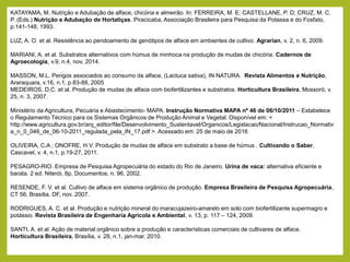 KATAYAMA, M. Nutrição e Adubação de alface, chicória e almeirão. In: FERREIRA, M. E; CASTELLANE, P. D; CRUZ, M. C.
P. (Eds.) Nutrição e Adubação de Hortaliças. Piracicaba, Associação Brasileira para Pesquisa da Potassa e do Fosfato,
p.141-148, 1993.
LUZ, A. O. et al. Resistência ao pendoamento de genótipos de alface em ambientes de cultivo. Agrarian, v. 2, n. 6, 2009.
MARIANI, A. et al. Substratos alternativos com húmus de minhoca na produção de mudas de chicória. Cadernos de
Agroecologia, v.9, n.4, nov, 2014.
MASSON, M.L. Perigos associados ao consumo da alface, (Lactuca sativa), IN NATURA. Revista Alimentos e Nutrição,
Araraquara, v.16, n.1, p.83-88, 2005
MEDEIROS, D.C. et al. Produção de mudas de alface com biofertilizantes e substratos. Horticultura Brasileira, Mossoró, v.
25, n. 3, 2007.
Ministério da Agricultura, Pecuária e Abastecimento- MAPA. Instrução Normativa MAPA nº 46 de 06/10/2011 – Estabelece
o Regulamento Técnico para os Sistemas Orgânicos de Produção Animal e Vegetal. Disponível em: <
http://www.agricultura.gov.br/arq_editor/file/Desenvolvimento_Sustentavel/Organicos/Legislacao/Nacional/Instrucao_Normativ
a_n_0_046_de_06-10-2011_regulada_pela_IN_17.pdf >. Acessado em: 25 de maio de 2016
OLIVEIRA, C.A ; ONOFRE, H.V. Produção de mudas de alface em substrato a base de húmus . Cultivando o Saber,
Cascavel, v. 4, n.1, p.19-27, 2011.
PESAGRO-RIO. Empresa de Pesquisa Agropecuária do estado do Rio de Janeiro. Urina de vaca: alternativa eficiente e
barata. 2 ed. Niterói, 8p, Documentos, n. 96, 2002.
RESENDE, F. V. et al. Cultivo de alface em sistema orgânico de produção. Empresa Brasileira de Pesquisa Agropecuária,
CT 56, Brasília, DF, nov. 2007.
RODRIGUES, A. C. et al. Produção e nutrição mineral do maracujazeiro-amarelo em solo com biofertilizante supermagro e
potássio. Revista Brasileira de Engenharia Agrícola e Ambiental, v. 13, p. 117 – 124, 2009.
SANTI, A. et al. Ação de material orgânico sobre a produção e características comerciais de cultivares de alface.
Horticultura Brasileira, Brasília, v. 28, n.1, jan-mar, 2010.
 