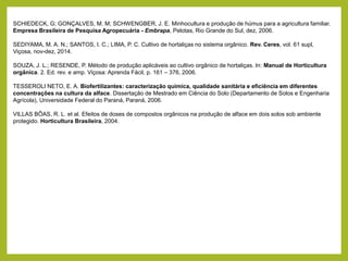 SCHIEDECK, G; GONÇALVES, M. M; SCHWENGBER, J. E. Minhocultura e produção de húmus para a agricultura familiar.
Empresa Brasileira de Pesquisa Agropecuária - Embrapa, Pelotas, Rio Grande do Sul, dez, 2006.
SEDIYAMA, M. A. N.; SANTOS, I. C.; LIMA, P. C. Cultivo de hortaliças no sistema orgânico. Rev. Ceres, vol. 61 supl,
Viçosa, nov-dez, 2014.
SOUZA, J. L.; RESENDE, P. Método de produção aplicáveis ao cultivo orgânico de hortaliças. In: Manual de Horticultura
orgânica. 2. Ed. rev. e amp. Viçosa: Aprenda Fácil, p. 161 – 376, 2006.
TESSEROLI NETO, E. A. Biofertilizantes: caracterização química, qualidade sanitária e eficiência em diferentes
concentrações na cultura da alface. Dissertação de Mestrado em Ciência do Solo (Departamento de Solos e Engenharia
Agrícola), Universidade Federal do Paraná, Paraná, 2006.
VILLAS BÔAS, R. L. et al. Efeitos de doses de compostos orgânicos na produção de alface em dois solos sob ambiente
protegido. Horticultura Brasileira, 2004.
 