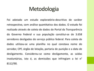 Metodologia
Foi adotado um estudo exploratório-descritivo de caráter
retrospectivo, com análise quantitativa dos dados. O estudo foi
realizado através de coleta de dados do Portal da Transparência
do Governo Federal e sua população constitui-se de 3.658
servidores desligados do serviço público federal. Para coleta de
dados utilizou-se uma planilha no qual constava nome do
servidor, CPF, órgão de lotação, portaria de punição e a data de
desligamento. Considerou-se como desligamento, as saídas
involuntárias, isto é, as demissões que infringiam a lei n°
8112/90.
 