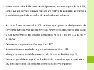 • Foram encontrados 9.684 casos de desligamentos, em uma população de 3.658,
sendo que um servidor possuía mais de um motivo de demissão. Conforme o
portal da transparência, os dados são atualizados mensalmente.
• Ao todo foram encontrados 108 motivos que geram o desligamento de
servidores públicos, mas apenas 8 motivos foram elucidados. Dentre eles estão:
 O não cumprimento dos deveres estipulados no cap. I do art. 116 da lei n°
8.112/90.
 Fazer o que o regimento proíbe, cap. II art. 117.
 Acumulação remunerada de cargos previsto no cap. III art. 118.
 Não agir com responsabilidade no exercício de suas atribuições, cap. IV.
 Dentre as penalidades cap. V, está a demissão do servidor que a partir do art.
132 diz os casos que são aplicados a demissão ao servidor público.
 