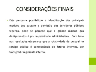 CONSIDERAÇÕES FINAIS
• Esta pesquisa possibilitou a identificação dos principais
motivos que causam a demissão dos servidores públicos
federais, onde se percebe que a grande maioria dos
desligamentos é por improbidade administrativa. Com base
nos resultados observa-se que a rotatividade de pessoal no
serviço público é consequência de fatores internos, por
transgredir regimento interno.
 