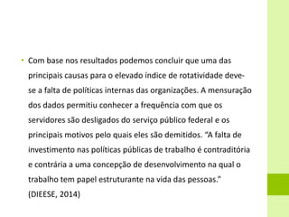 • Com base nos resultados podemos concluir que uma das
principais causas para o elevado índice de rotatividade deve-
se a falta de políticas internas das organizações. A mensuração
dos dados permitiu conhecer a frequência com que os
servidores são desligados do serviço público federal e os
principais motivos pelo quais eles são demitidos. “A falta de
investimento nas políticas públicas de trabalho é contraditória
e contrária a uma concepção de desenvolvimento na qual o
trabalho tem papel estruturante na vida das pessoas.”
(DIEESE, 2014)
 