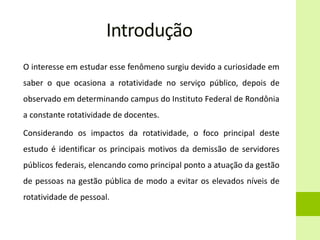 Introdução
O interesse em estudar esse fenômeno surgiu devido a curiosidade em
saber o que ocasiona a rotatividade no serviço público, depois de
observado em determinando campus do Instituto Federal de Rondônia
a constante rotatividade de docentes.
Considerando os impactos da rotatividade, o foco principal deste
estudo é identificar os principais motivos da demissão de servidores
públicos federais, elencando como principal ponto a atuação da gestão
de pessoas na gestão pública de modo a evitar os elevados níveis de
rotatividade de pessoal.
 