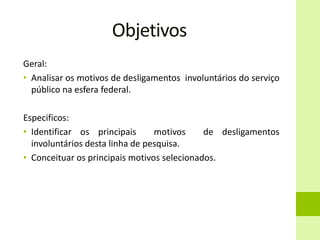Objetivos
Geral:
• Analisar os motivos de desligamentos involuntários do serviço
público na esfera federal.
Especificos:
• Identificar os principais motivos de desligamentos
involuntários desta linha de pesquisa.
• Conceituar os principais motivos selecionados.
 