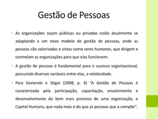 Gestão de Pessoas
• As organizações sejam públicas ou privadas estão atualmente se
adaptando a um novo modelo de gestão de pessoas, onde as
pessoas são valorizadas e vistas como seres humanos, que dirigem e
controlam as organizações para que elas funcionem.
• A gestão de pessoas é fundamental para o sucesso organizacional,
possuindo diversas variáveis entre elas, a rotatividade.
• Para Sovienski e Stigar (2008, p. 4) “A Gestão de Pessoas é
caracterizada pela participação, capacitação, envolvimento e
desenvolvimento do bem mais precioso de uma organização, o
Capital Humano, que nada mais é do que as pessoas que a compõe”.
 