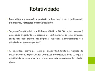 Rotatividade
• Rotatividade é a admissão e demissão de funcionários, ou o desligamento
dos mesmos, por fatores internos ou externos.
• Segundo Cornett, Adair Jr. e Nofsinger (2013, p. 10) “O capital humano é
uma parte importante do estoque de conhecimento de uma empresa,
sendo um risco enorme nas empresas nas quais o conhecimento é a
principal vantagem competitiva”.
• A rotatividade ocorre por causa da grande flexibilidade no mercado de
trabalho que não impossibilita as demissões imotivadas, fazendo com que a
rotatividade se torne uma característica marcante no mercado de trabalho
atual.
 