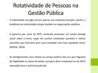 Rotatividade de Pessoas na
Gestão Pública
• A rotatividade era algo comum apenas nas empresas privadas, porém, a
tendência da rotatividade atingiu também as organizações públicas.
• O governo por meio do MTE, pretende promover um amplo dialogo
social sobre o tema, capaz de suscitar complexas questões e indicar
caminhos que direcione para uma realidade com mais equidade social.
(DIEESE, 2014).
• Os desligamentos com motivo no serviço público dar-se-á por flagrante
de ilegalidade ou abuso de poder, que gere dano irreparável ou de difícil
reparação para a parte prejudicada.
 