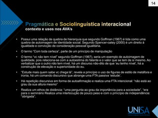 contexto e usos nos AVA’s
14
• Possui uma relação de quebra de hierarquia que segundo Goffman (1967) é tida como uma
quebra de autoimagem de identidade social. Segundo Spencer-oatey (2000) é um direito à
igualdade e convicção de consideração pessoal igualitária.
• O termo “Com toda certeza”, parte de um princípio de manipulação
• O termo “vc não tem nível” segundo Goffman (1967), seria um exemplo de autoimagem de
qualidade, pois relaciona-se com a autoestima do falante e o valor que se tem de si mesmo. Ao
verbalizar que o outro não tem nível, há um discurso não-dito de que ‘eu tenho nível’, há a
construção de elevação e superioridade do eu.
• “Estude mais quem sabe vc chega lá”, revela a princípio o uso de figuras de estilo de metáfora e
ironia, há um comando discursivo que abrange uma FTA passiva ‘estude’.
• Há repetição discursiva em forma de autoafirmação e realiza uma FTA intencional: “não está ao
grau da sua altura mesmo”
• Realiza um ethos de distância: “uma pergunta ao grau da importância para a sociedade”, “era
para o seminário Realiza uma interlocução de pouco peso e com o princípio de independência:
“obrigada”.
 