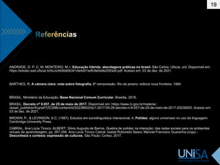 19
ANDRADE, D. P. C. M; MONTEIRO, M. I. Educação híbrida: abordagens práticas no brasil. São Carlos: Ufscar, s/d. Disponível em:
https://edutec.ead.ufscar.br/tccs/4b9da0b341de4d01edfc9e0a9e2093a9.pdf. Acesso em: 03 de dez. de 2021.
BARTHES, R. A câmara clara: nota sobre fotografia. 9º reimpressão. Rio de janeiro: editora nova fronteira, 1984.
BRASIL. Ministério da Educação. Base Nacional Comum Curricular. Brasília, 2018.
BRASIL. Decreto nº 9.057, de 25 de maio de 2017. Disponível em: https://www.in.gov.br/materia/-
/asset_publisher/Kujrw0TZC2Mb/content/id/20238603/do1-2017-05-26-decreto-n-9-057-de-25-de-maio-de-2017-20238503. Acesso em:
03 de dez. de 2021.
BROWN, P., & LEVINSON, S.C. (1987). Estudos em sociolinguística interacional, 4. Polidez: alguns universais no uso da linguagem.
Cambridge University Press.
CABRAL, Ana Lúcia Tinoco; ALBERT, Silvia Augusta de Barros. Quebra de polidez na interação: das redes sociais para os ambientes
virtuais de aprendizagem, pp. 267-294. Ana Lúcia Tinoco Cabral; Isabel Roboredo Seara; Manoel Francisco Guaranha (orgs) -
Descortesia e cortesia: expressão de culturas. São Paulo: Cortez, 2017.
 