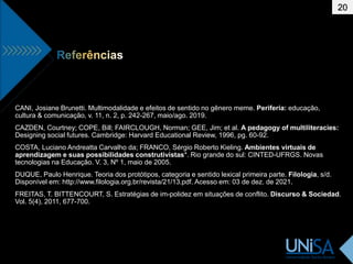 20
CANI, Josiane Brunetti. Multimodalidade e efeitos de sentido no gênero meme. Periferia: educação,
cultura & comunicação, v. 11, n. 2, p. 242-267, maio/ago. 2019.
CAZDEN, Courtney; COPE, Bill; FAIRCLOUGH, Norman; GEE, Jim; et al. A pedagogy of multiliteracies:
Designing social futures. Cambridge: Harvard Educational Review, 1996, pg. 60-92.
COSTA, Luciano Andreatta Carvalho da; FRANCO, Sérgio Roberto Kieling. Ambientes virtuais de
aprendizagem e suas possibilidades construtivistas*. Rio grande do sul: CINTED-UFRGS. Novas
tecnologias na Educação. V. 3, Nº 1, maio de 2005.
DUQUE, Paulo Henrique. Teoria dos protótipos, categoria e sentido lexical primeira parte. Filologia, s/d.
Disponível em: http://www.filologia.org.br/revista/21/13.pdf. Acesso em: 03 de dez. de 2021.
FREITAS, T. BITTENCOURT, S. Estratégias de im-polidez em situações de conflito. Discurso & Sociedad.
Vol. 5(4), 2011, 677-700.
 