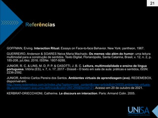 21
GOFFMAN, Erving. Interaction Ritual. Essays on Face-to-face Behavior. New York: pantheon, 1967.
GUERREIRO, Anderson & SOARES Neiva Maria Machado. Os memes vão além do humor: uma leitura
multimodal para a construção de sentidos. Texto Digital, Florianópolis, Santa Catarina, Brasil, v. 12, n. 2, p.
185-208, jul./dez. 2016. ISSNe: 1807-9288.
JUNIOR, R. C. & LINS, M. D. P. P. & CASOTTI, J. B. C. Leitura, multimodalidade e ensino de língua
portuguesa. Vitória (ES), v. 7, n. 17, 2017 - Dossiê - O texto em sala de aula: práticas e sentidos, ISSN:
2236-2592.
JUNIOR, Antônio Carlos Pereira dos Santos. Ambientes virtuais de aprendizagem (ava). REDEMEBOX,
disponível em:
http://www.redemebox.com.br/index.php?option=com_content&view=article&id=24939:ambientes-virtuais-
de-aprendizagem-ava-uma-definicao&catid=260:266&Itemid=21. Acesso em 20 de outubro de 2021.
KERBRAT-ORIECCHIONI, Catherine. Le discours en interaction. Paris: Armand Colin. 2005.
 