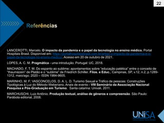 22
LANCEROTTI, Marcelo. O impacto da pandemia e o papel da tecnologia no ensino médico. Portal
Hospitais Brasil. Disponível em: https://portalhospitaisbrasil.com.br/artigo-o-impacto-da-pandemia-e-o-
papel-da-tecnologia-no-ensino-medico/. Acesso em 20 de outubro de 2021.
LOPES, A. C. M. Pragmática - uma introdução. Portugal: UC, 2018.
MACHADO, F. T. M. Do espanto ao sublime: apontamentos sobre “educação patética” entre o conceito de
“thaumázein” de Platão e o “sublime” de Friedrich Schiller. Filos. e Educ., Campinas, SP, v.12, n.2, p.1289-
1312, maio/ago. 2020 – ISSN 1984-9605.
MARINHO, M. F; VASCONCELOS, D. A. L. D. Turismo Sexual e Tráfico de pessoas: Construções
Tipológicas à Luz do Método Weberiano. Anais de evento - VIII Seminário da Associação Nacional
Pesquisa e Pós-Graduação em Turismo. Santa catarina: Univali, 2011.
MARCHUSCHI, Luiz Antônio. Produção textual, análise de gêneros e compreensão. São Paulo:
Parábola editorial, 2008.
 