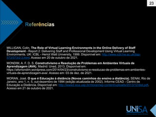 23
MILLIGAN, Colin. The Role of Virtual Learning Environments in the Online Delivery of Staff
Development - Report 2: Delivering Staff and Professional Development Using Virtual Learning
Environments. UK: ICBL - Heriot Watt University, 1999. Disponível em: http://www.icbl.hw.ac.uk/jtap-
573/573r2-3.html. Acesso em 20 de outubro de 2021.
MONDIM, A. F. D. S. Construtivismo e Resolução de Problemas em Ambientes Virtuais de
Aprendizagem (AVA). Madrid: Uned, 2013. Disponível em:
https://afsmondim.wordpress.com/2014/04/23/construtivismo-e-resolucao-de-problemas-em-ambientes-
virtuais-de-aprendizagem-ava/. Acesso em: 03 de dez. de 2021.
MORAN, José. O que é Educação à distância (Novos caminhos do ensino a distância). SENAI, Rio de
Janeiro, ano 1, n. 5, out-dezembro de 1994 (edição atualizada de 2002). Informe CEAD - Centro de
Educação a Distância. Disponível em: http://www2.eca.usp.br/moran/wp-content/uploads/2013/12/dist.pdf.
Acesso em 21 de outubro de 2021.
 