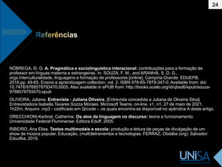 24
NÓBREGA, D. G. A. Pragmática e sociolinguística interacional: contribuições para a formação de
professor em línguas materna e estrangeiras. In: SOUZA, F. M., and ARANHA, S. D. G.,
orgs.Interculturalidade, linguagens e formação de professores [online]. Campina Grande: EDUEPB,
2016,pp. 49-65. Ensino e aprendizagem collection, vol. 2. ISBN 978-85-7879-347-0. Available from: doi:
10.7476/9788578793470.0005. Also available in ePUB from: http://books.scielo.org/id/qbsd6/epub/souza-
9788578793470.epub
OLIVEIRA, Juliana. Entrevista - Juliana Oliveira. [Entrevista concedida a Juliana de Oliveira Silva]
Entrevistadora Isabella Tavares Sozza Moraes. Microsoft Teams, on-line, v1, n1, 27 de maio de 2021,
1h22m. Arquivo .mp3 - codificado em Qrcode -, os quais encontra-se disponível no apêndice A deste artigo.
ORECCHIONI-Kerbrat, Catherine. Os atos da linguagem no discurso: teoria e funcionamento.
Universidade Federal Fluminense: Editora Eduff, 2005.
RIBEIRO, Ana Elisa. Textos multimodais e escola: produção e leitura de peças de divulgação de um
show de música popular. Educação, (multi)letramentos e tecnologias. FERRAZ, Obdália (org). Salvador:
Eduufba, 2019.
 