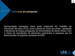 Apresentação produzida como parte integrante do Trabalho de
Conclusão de curso (TCC), para a banca do curso de Letras - português
e literaturas de língua portuguesa da Universidade de Santo Amaro, com
o intuito de reprodução de elementos pertinentes à pesquisa que foi
desenvolvida no segundo semestre de 2021.
3
 