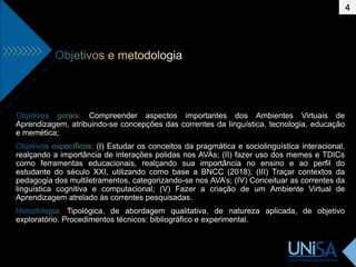 Compreender aspectos importantes dos Ambientes Virtuais de
Aprendizagem, atribuindo-se concepções das correntes da linguística, tecnologia, educação
e memética;
(I) Estudar os conceitos da pragmática e sociolinguística interacional,
realçando a importância de interações polidas nos AVAs; (II) fazer uso dos memes e TDICs
como ferramentas educacionais, realçando sua importância no ensino e ao perfil do
estudante do século XXI, utilizando como base a BNCC (2018); (III) Traçar contextos da
pedagogia dos multiletramentos, categorizando-se nos AVA’s; (IV) Conceituar as correntes da
linguística cognitiva e computacional; (V) Fazer a criação de um Ambiente Virtual de
Aprendizagem atrelado às correntes pesquisadas.
Tipológica, de abordagem qualitativa, de natureza aplicada, de objetivo
exploratório. Procedimentos técnicos: bibliográfico e experimental.
4
 