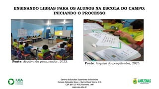 Centro de Estudos Superiores de Parintins
Estrada Odovaldo Novo - Bairro Djard Vieira, S/N
CEP: 69152-470, Parintins /AM
www.uea.edu.br
ENSINANDO LIBRAS PARA OS ALUNOS NA ESCOLA DO CAMPO:
INICIANDO O PROCESSO
Fonte: Arquivo do pesquisador, 2023.
Fonte: Arquivo do pesquisador, 2023.
 