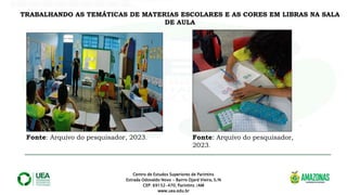 Centro de Estudos Superiores de Parintins
Estrada Odovaldo Novo - Bairro Djard Vieira, S/N
CEP: 69152-470, Parintins /AM
www.uea.edu.br
.
TRABALHANDO AS TEMÁTICAS DE MATERIAS ESCOLARES E AS CORES EM LIBRAS NA SALA
DE AULA
Fonte: Arquivo do pesquisador, 2023. Fonte: Arquivo do pesquisador,
2023.
 