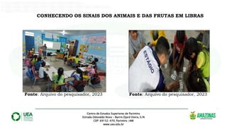 Centro de Estudos Superiores de Parintins
Estrada Odovaldo Novo - Bairro Djard Vieira, S/N
CEP: 69152-470, Parintins /AM
www.uea.edu.br
.
CONHECENDO OS SINAIS DOS ANIMAIS E DAS FRUTAS EM LIBRAS
Fonte: Arquivo do pesquisador, 2023 Fonte: Arquivo do pesquisador, 2023
 