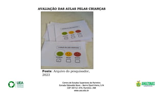 Centro de Estudos Superiores de Parintins
Estrada Odovaldo Novo - Bairro Djard Vieira, S/N
CEP: 69152-470, Parintins /AM
www.uea.edu.br
AVALIAÇÃO DAS AULAS PELAS CRIANÇAS
Fonte: Arquivo do pesquisador,
2023
 