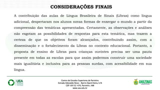 Centro de Estudos Superiores de Parintins
Estrada Odovaldo Novo - Bairro Djard Vieira, S/N
CEP: 69152-470, Parintins /AM
www.uea.edu.br
CONSIDERAÇÕES FINAIS
A contribuição das aulas de Língua Brasileira de Sinais (Libras) como língua
adicional, despertaram nos alunos novas formas de enxergar o mundo a partir da
compreensão das temáticas apresentadas. Certamente, as observações e análises
não esgotam as possibilidades de respostas para esta temática, mas trazem a
certeza de que os objetivos foram alcançados, contribuindo assim, com a
disseminação e o fortalecimento da Libras no contexto educacional. Portanto, a
proposta de ensino de Libras para crianças ouvintes precisa ser uma pauta
presente em todas as escolas para que assim podermos construir uma sociedade
mais igualitária e inclusiva para as pessoas surdas, com acessibilidade em sua
língua.
 