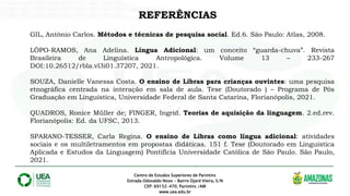 Centro de Estudos Superiores de Parintins
Estrada Odovaldo Novo - Bairro Djard Vieira, S/N
CEP: 69152-470, Parintins /AM
www.uea.edu.br
REFERÊNCIAS
GIL, Antônio Carlos. Métodos e técnicas de pesquisa social. Ed.6. São Paulo: Atlas, 2008.
LÔPO-RAMOS, Ana Adelina. Língua Adicional: um conceito “guarda-chuva”. Revista
Brasileira de Linguística Antropológica. Volume 13 – 233-267
DOI:10.26512/rbla.vl3i01.37207, 2021.
SOUZA, Danielle Vanessa Costa. O ensino de Libras para crianças ouvintes: uma pesquisa
etnográfica centrada na interação em sala de aula. Tese (Doutorado ) – Programa de Pós
Graduação em Linguística, Universidade Federal de Santa Catarina, Florianópolis, 2021.
QUADROS, Ronice Müller de; FINGER, Ingrid. Teorias de aquisição da linguagem. 2.ed.rev.
Florianópolis: Ed. da UFSC, 2013.
SPARANO-TESSER, Carla Regina. O ensino de Libras como língua adicional: atividades
sociais e os multiletramentos em propostas didáticas. 151 f. Tese (Doutorado em Linguística
Aplicada e Estudos da Linguagem) Pontifícia Universidade Católica de São Paulo. São Paulo,
2021.
 