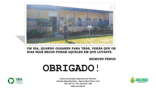 Centro de Estudos Superiores de Parintins
Estrada Odovaldo Novo - Bairro Djard Vieira, S/N
CEP: 69152-470, Parintins /AM
www.uea.edu.br
UM DIA, QUANDO OLHARES PARA TRÁS, VERÁS QUE OS
DIAS MAIS BELOS FORAM AQUELES EM QUE LUTASTE.
SIGMUND FREUD
OBRIGADO!
 