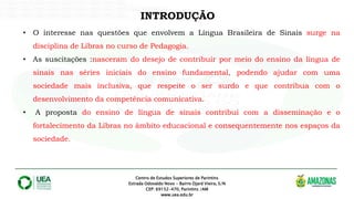 Centro de Estudos Superiores de Parintins
Estrada Odovaldo Novo - Bairro Djard Vieira, S/N
CEP: 69152-470, Parintins /AM
www.uea.edu.br
INTRODUÇÃO
• O interesse nas questões que envolvem a Língua Brasileira de Sinais surge na
disciplina de Libras no curso de Pedagogia.
• As suscitações :nasceram do desejo de contribuir por meio do ensino da língua de
sinais nas séries iniciais do ensino fundamental, podendo ajudar com uma
sociedade mais inclusiva, que respeite o ser surdo e que contribua com o
desenvolvimento da competência comunicativa.
• A proposta do ensino de língua de sinais contribui com a disseminação e o
fortalecimento da Libras no âmbito educacional e consequentemente nos espaços da
sociedade.
 