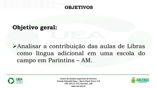 OBJETIVOS
Centro de Estudos Superiores de Parintins
Estrada Odovaldo Novo - Bairro Djard Vieira, S/N
CEP: 69152-470, Parintins /AM
www.uea.edu.br
Objetivo geral:
Analisar a contribuição das aulas de Libras
como língua adicional em uma escola do
campo em Parintins – AM.
 