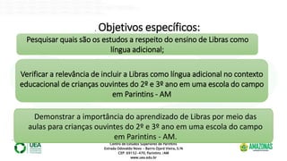 Centro de Estudos Superiores de Parintins
Estrada Odovaldo Novo - Bairro Djard Vieira, S/N
CEP: 69152-470, Parintins /AM
www.uea.edu.br
. Objetivos específicos:
Pesquisar quais são os estudos a respeito do ensino de Libras como
língua adicional;
Verificar a relevância de incluir a Libras como língua adicional no contexto
educacional de crianças ouvintes do 2º e 3º ano em uma escola do campo
em Parintins - AM
Demonstrar a importância do aprendizado de Libras por meio das
aulas para crianças ouvintes do 2º e 3º ano em uma escola do campo
em Parintins - AM.
 