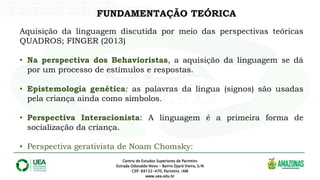 FUNDAMENTAÇÃO TEÓRICA
Centro de Estudos Superiores de Parintins
Estrada Odovaldo Novo - Bairro Djard Vieira, S/N
CEP: 69152-470, Parintins /AM
www.uea.edu.br
Aquisição da linguagem discutida por meio das perspectivas teóricas
QUADROS; FINGER (2013)
• Na perspectiva dos Behavioristas, a aquisição da linguagem se dá
por um processo de estímulos e respostas.
• Epistemologia genética: as palavras da língua (signos) são usadas
pela criança ainda como símbolos.
• Perspectiva Interacionista: A linguagem é a primeira forma de
socialização da criança.
• Perspectiva gerativista de Noam Chomsky:
 