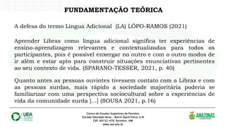 FUNDAMENTAÇÃO TEÓRICA
Centro de Estudos Superiores de Parintins
Estrada Odovaldo Novo - Bairro Djard Vieira, S/N
CEP: 69152-470, Parintins /AM
www.uea.edu.br
A defesa do termo Língua Adicional (LA) LÔPO-RAMOS (2021)
Aprender Libras como língua adicional significa ter experiências de
ensino-aprendizagem relevantes e contextualizadas para todos os
participantes, pois é possível enxergar no outro e com o outro modos de
ir além e estar apto para construir situações enunciativas pertinentes
ao seu contexto de vida. (SPARANO-TESSER, 2021, p. 40)
Quanto antes as pessoas ouvintes tivessem contato com a Libras e com
as pessoas surdas, mais rápido a sociedade majoritária poderia se
familiarizar com uma perspectiva sociocultural sobre a experiências de
vida da comunidade surda [...] (SOUSA 2021, p.16)
 