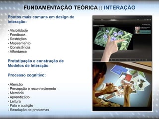 FUNDAMENTAÇÃO TEÓRICA :: INTERAÇÃO
Pontos mais comuns em design de
interação:
- Visibilidade
- Feedback
- Restrições
- Mapeamento
- Consistência
- Affordance
Prototipação e construção de
Modelos de Interação
Processo cognitivo:
- Atenção
- Percepção e reconhecimento
- Memória
- Aprendizado
- Leitura
- Fala e audição
- Resolução de problemas
 
