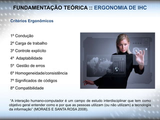 FUNDAMENTAÇÃO TEÓRICA :: ERGONOMIA DE IHC
Critérios Ergonômicos
1º Condução
2º Carga de trabalho
3º Controle explícito
4º Adaptabilidade
5º Gestão de erros
6º Homogeneidade/consistência
7º Significados de códigos
8º Compatibilidade
“A interação humano-computador é um campo de estudo interdisciplinar que tem como
objetivo geral entender como e por que as pessoas utilizam (ou não utilizam) a tecnologia
da informação” (MORAES E SANTA ROSA 2008).
 