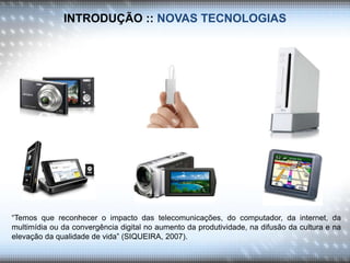 INTRODUÇÃO :: NOVAS TECNOLOGIAS
“Temos que reconhecer o impacto das telecomunicações, do computador, da internet, da
multimídia ou da convergência digital no aumento da produtividade, na difusão da cultura e na
elevação da qualidade de vida” (SIQUEIRA, 2007).
 