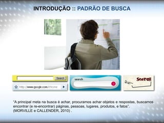 INTRODUÇÃO :: PADRÃO DE BUSCA
“A principal meta na busca é achar, procuramos achar objetos e respostas, buscamos
encontrar (e re-encontrar) páginas, pessoas, lugares, produtos, e fatos”.
(MORVILLE e CALLENDER, 2010) .
 