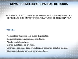 NOVAS TECNOLOGIAS E PADRÃO DE BUSCA
INTERFACE DE AUTO-ATENDIMENTO PARA BUSCA DE INFORMAÇÕES
DE PRODUTOS DE ENTRETENIMENTO ATRAVÉS DE TOQUE NA TELA
Problema:
- Necessidade de auxilio para busca de produtos.
- Desorganização do produto nas prateleiras.
- Atendentes indisponíveis.
- Grande quantidade de produtos.
- Leitores de código de barra limitados para pequenos detalhes e preço.
- Sistemas de buscas somente para vendedores.
 
