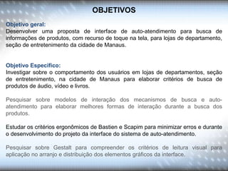 OBJETIVOS
Objetivo geral:
Desenvolver uma proposta de interface de auto-atendimento para busca de
informações de produtos, com recurso de toque na tela, para lojas de departamento,
seção de entretenimento da cidade de Manaus.
Objetivo Especifico:
Investigar sobre o comportamento dos usuários em lojas de departamentos, seção
de entretenimento, na cidade de Manaus para elaborar critérios de busca de
produtos de áudio, vídeo e livros.
Pesquisar sobre modelos de interação dos mecanismos de busca e auto-
atendimento para elaborar melhores formas de interação durante a busca dos
produtos.
Estudar os critérios ergonômicos de Bastien e Scapim para minimizar erros e durante
o desenvolvimento do projeto da interface do sistema de auto-atendimento.
Pesquisar sobre Gestalt para compreender os critérios de leitura visual para
aplicação no arranjo e distribuição dos elementos gráficos da interface.
 