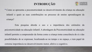 INTRODUÇÃO
 Como se apresenta a psicomotricidade no desenvolvimento da criança na educação
infantil e quais as suas contribuições no processo de ensino aprendizagem da
criança?
Esta pesquisa aborda o uso e a importância dos estímulos da
psicomotricidade na educação infantil. A abordagem da Psicomotricidade na educação
infantil permite a compreensão da forma como a criança toma consciência do si e das
possibilidades de se expressar, localizando-se no tempo e no espaço, e tem papel de
extrema importância no desenvolvimento motor, afetivo e cognitivo.
 