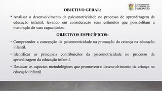 OBJETIVO GERAL:
 Analisar o desenvolvimento da psicomotricidade no processo de aprendizagem da
educação infantil, levando em consideração seus estímulos que possibilitam a
maturação de suas capacidades.
OBJETIVOS ESPECÍFICOS:
• Compreender a concepção da psicomotricidade na promoção da criança na educação
infantil.
• Identificar as principais contribuições da psicomotricidade no processo da
aprendizagem da educação infantil.
• Destacar os aspectos metodológicos que promovem o desenvolvimento da criança na
educação infantil.
 