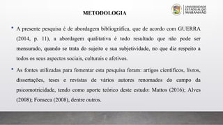 METODOLOGIA
 A presente pesquisa é de abordagem bibliográfica, que de acordo com GUERRA
(2014, p. 11), a abordagem qualitativa é todo resultado que não pode ser
mensurado, quando se trata do sujeito e sua subjetividade, no que diz respeito a
todos os seus aspectos sociais, culturais e afetivos.
 As fontes utilizadas para fomentar esta pesquisa foram: artigos científicos, livros,
dissertações, teses e revistas de vários autores renomados do campo da
psicomotricidade, tendo como aporte teórico deste estudo: Mattos (2016); Alves
(2008); Fonseca (2008), dentre outros.
 