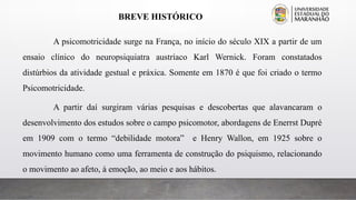 BREVE HISTÓRICO
A psicomotricidade surge na França, no início do século XIX a partir de um
ensaio clínico do neuropsiquiatra austríaco Karl Wernick. Foram constatados
distúrbios da atividade gestual e práxica. Somente em 1870 é que foi criado o termo
Psicomotricidade.
A partir daí surgiram várias pesquisas e descobertas que alavancaram o
desenvolvimento dos estudos sobre o campo psicomotor, abordagens de Enerrst Dupré
em 1909 com o termo “debilidade motora” e Henry Wallon, em 1925 sobre o
movimento humano como uma ferramenta de construção do psiquismo, relacionando
o movimento ao afeto, à emoção, ao meio e aos hábitos.
 