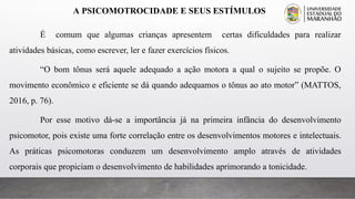 A PSICOMOTROCIDADE E SEUS ESTÍMULOS
É comum que algumas crianças apresentem certas dificuldades para realizar
atividades básicas, como escrever, ler e fazer exercícios físicos.
“O bom tônus será aquele adequado a ação motora a qual o sujeito se propõe. O
movimento econômico e eficiente se dá quando adequamos o tônus ao ato motor” (MATTOS,
2016, p. 76).
Por esse motivo dá-se a importância já na primeira infância do desenvolvimento
psicomotor, pois existe uma forte correlação entre os desenvolvimentos motores e intelectuais.
As práticas psicomotoras conduzem um desenvolvimento amplo através de atividades
corporais que propiciam o desenvolvimento de habilidades aprimorando a tonicidade.
 