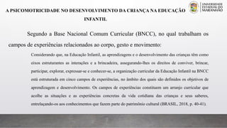 A PSICOMOTRICIDADE NO DESENVOLVIMENTO DA CRIANÇA NA EDUCAÇÃO
INFANTIL
Segundo a Base Nacional Comum Curricular (BNCC), no qual trabalham os
campos de experiências relacionados ao corpo, gesto e movimento:
Considerando que, na Educação Infantil, as aprendizagens e o desenvolvimento das crianças têm como
eixos estruturantes as interações e a brincadeira, assegurando-lhes os direitos de conviver, brincar,
participar, explorar, expressar-se e conhecer-se, a organização curricular da Educação Infantil na BNCC
está estruturada em cinco campos de experiências, no âmbito dos quais são definidos os objetivos de
aprendizagem e desenvolvimento. Os campos de experiências constituem um arranjo curricular que
acolhe as situações e as experiências concretas da vida cotidiana das crianças e seus saberes,
entrelaçando-os aos conhecimentos que fazem parte do patrimônio cultural (BRASIL, 2018, p. 40-41).
 