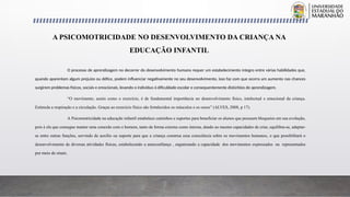 O processo de aprendizagem no decorrer do desenvolvimento humano requer um estabelecimento integro entre várias habilidades que,
quando aparentam algum prejuízo ou défice, podem influenciar negativamente no seu desenvolvimento, isso faz com que ocorra um aumento nas chances
surgirem problemas físicos, sociais e emocionais, levando o indivíduo à dificuldade escolar e consequentemente distúrbios de aprendizagem.
“O movimento, assim como o exercício, é de fundamental importância no desenvolvimento físico, intelectual e emocional da criança.
Estimula a respiração e a circulação. Graças ao exercício físico são fortalecidos os músculos e os ossos” (ALVES, 2008, p 17).
A Psicomotricidade na educação infantil estabelece caminhos e suportes para beneficiar os alunos que possuem bloqueios em sua evolução,
pois é ela que consegue manter uma conexão com o homem, tanto de forma externa como interna, dando ao mesmo capacidades de criar, equilibra-se, adaptar-
se entre outras funções, servindo de auxílio ou suporte para que a criança construa essa consciência sobre os movimentos humanos, o que possibilitará o
desenvolvimento de diversas atividades físicas, estabelecendo a autoconfiança , organizando a capacidade dos movimentos expressados ou representados
por meio de sinais.
A PSICOMOTRICIDADE NO DESENVOLVIMENTO DA CRIANÇA NA
EDUCAÇÃO INFANTIL
 