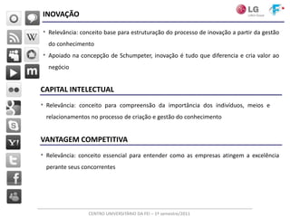 INOVAÇÃO

• Relevância: conceito base para estruturação do processo de inovação a partir da gestão
  do conhecimento
• Apoiado na concepção de Schumpeter, inovação é tudo que diferencia e cria valor ao
  negócio


CAPITAL INTELECTUAL
• Relevância: conceito para compreensão da importância dos indivíduos, meios e
 relacionamentos no processo de criação e gestão do conhecimento


VANTAGEM COMPETITIVA
• Relevância: conceito essencial para entender como as empresas atingem a excelência
 perante seus concorrentes




                 CENTRO UNIVERSITÁRIO DA FEI – 1º semestre/2011
 