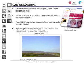 CONSIDERAÇÕES FINAIS
a)   Usuário como produtor das informações (novos hábitos e
     comportamentos)

b)   Mídias sociais tornaram-se fontes inesgotáveis de ideias e
     possíveis inovações

c)   Necessidade da própria empresa em fomentar a interação
     entre os usuários

d)   Aproximação dos consumidor, entendendo melhor suas              Figura 2 – Fan page
                                                                     Fonte: LG Eletronics, 2011
     necessidades e antecipando suas vontades
                                      MANIFESTO LG LAB




          Fonte: LG LIFE’S GOOD LAB, 2010

                    CENTRO UNIVERSITÁRIO DA FEI – 1º semestre/2011
 